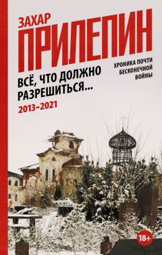 Всё, что должно разрешиться. Хроника почти бесконечной войны: 2013-2021 /Захар Прилепин: публицистика